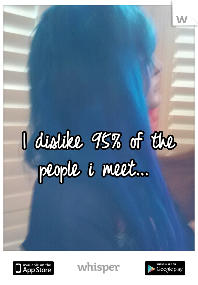I dislike 95% of the people i meet...  