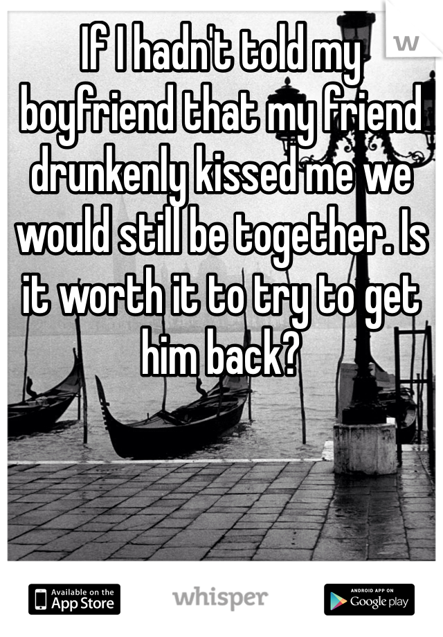 If I hadn't told my boyfriend that my friend drunkenly kissed me we would still be together. Is it worth it to try to get him back? 