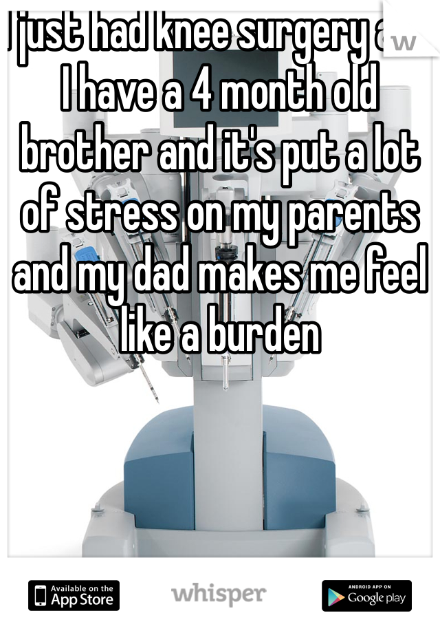 I just had knee surgery and I have a 4 month old brother and it's put a lot of stress on my parents and my dad makes me feel like a burden