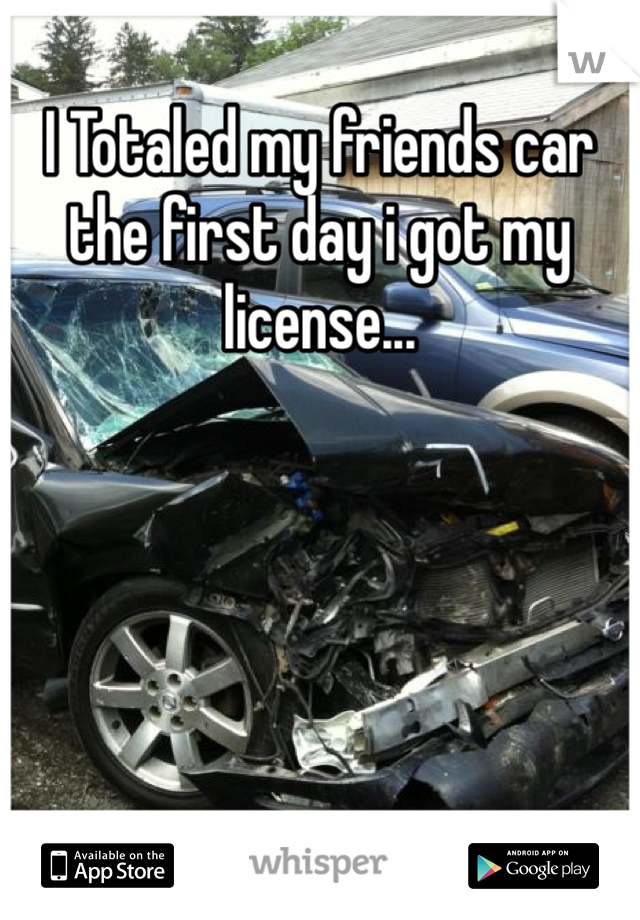 I Totaled my friends car the first day i got my license...