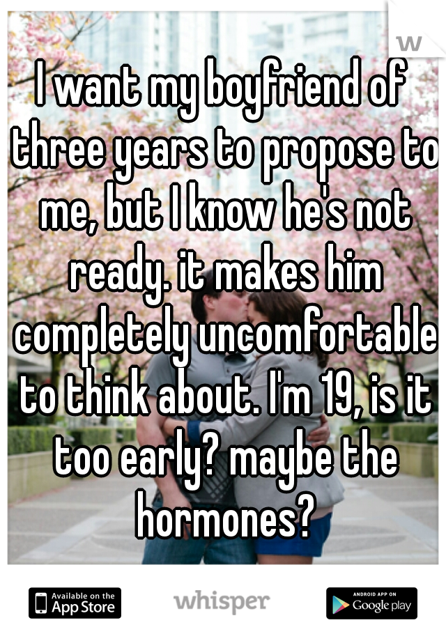 I want my boyfriend of three years to propose to me, but I know he's not ready. it makes him completely uncomfortable to think about. I'm 19, is it too early? maybe the hormones?