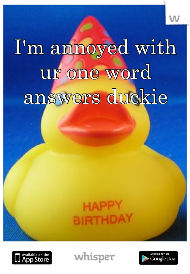 I'm annoyed with ur one word answers duckie 