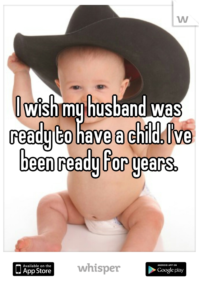 I wish my husband was ready to have a child. I've been ready for years. 