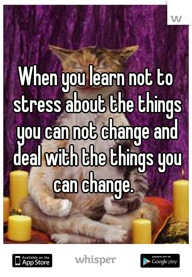 When you learn not to stress about the things you can not change and deal with the things you can change.  
