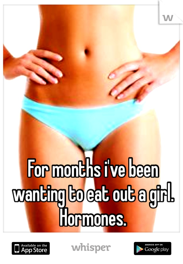 For months i've been wanting to eat out a girl. Hormones. 
