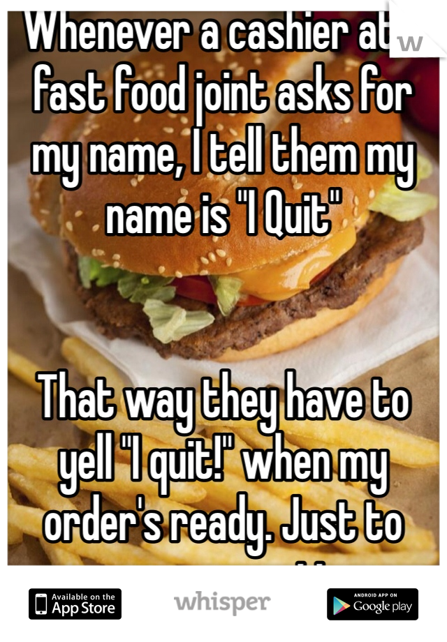 Whenever a cashier at a fast food joint asks for my name, I tell them my name is "I Quit"


That way they have to yell "I quit!" when my order's ready. Just to cause commotion.