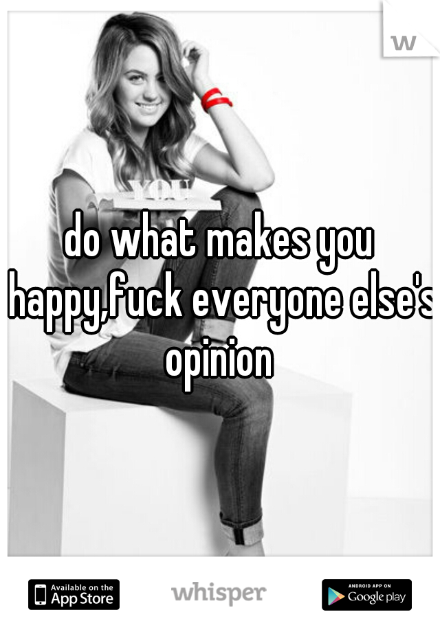 do what makes you happy,fuck everyone else's opinion 