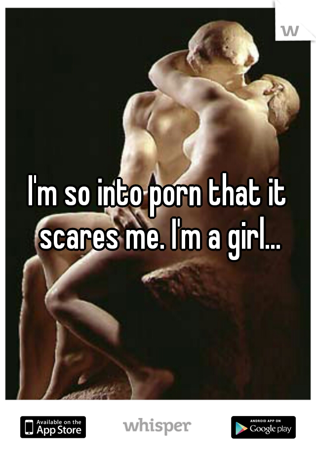 I'm so into porn that it scares me. I'm a girl...