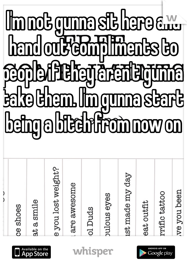 I'm not gunna sit here and hand out compliments to people if they aren't gunna take them. I'm gunna start being a bitch from now on 