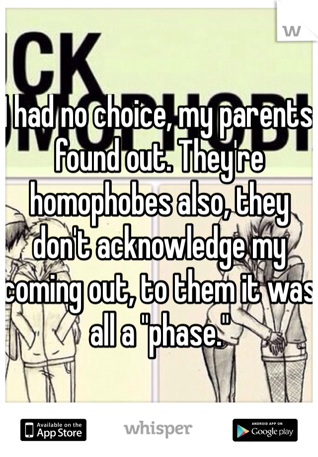 I had no choice, my parents found out. They're homophobes also, they don't acknowledge my coming out, to them it was all a "phase."