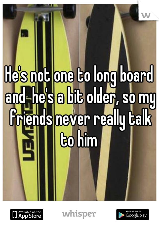 He's not one to long board and  he's a bit older, so my friends never really talk to him 