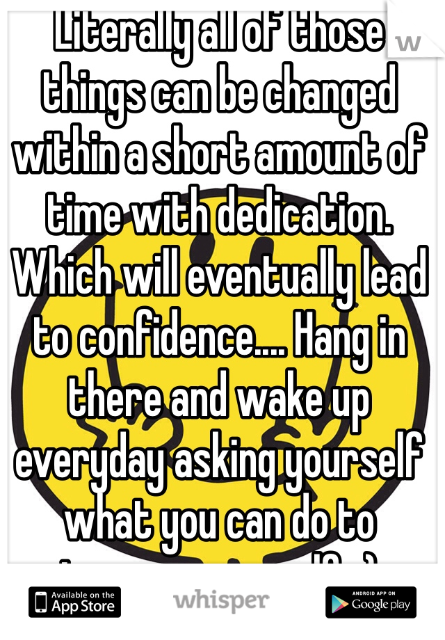 Literally all of those things can be changed within a short amount of time with dedication. Which will eventually lead to confidence.... Hang in there and wake up everyday asking yourself what you can do to improve yourself. :)