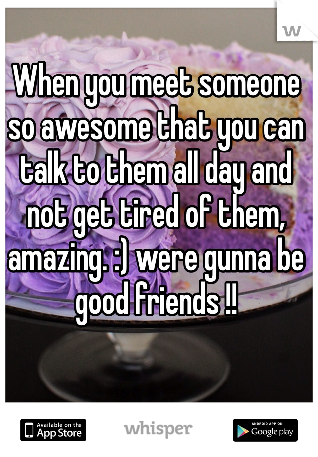 When you meet someone so awesome that you can talk to them all day and not get tired of them, amazing. :) were gunna be good friends !! 
