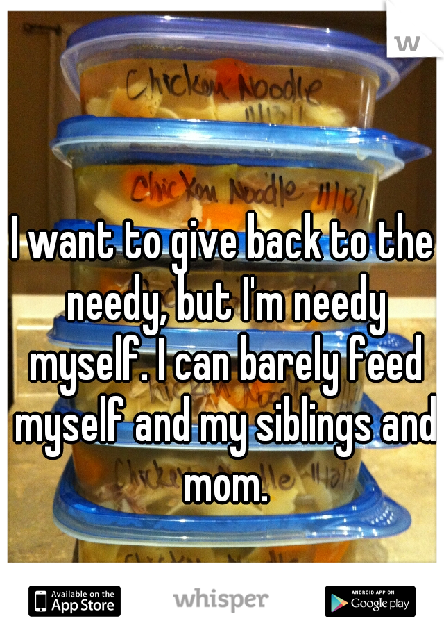 I want to give back to the needy, but I'm needy myself. I can barely feed myself and my siblings and mom.