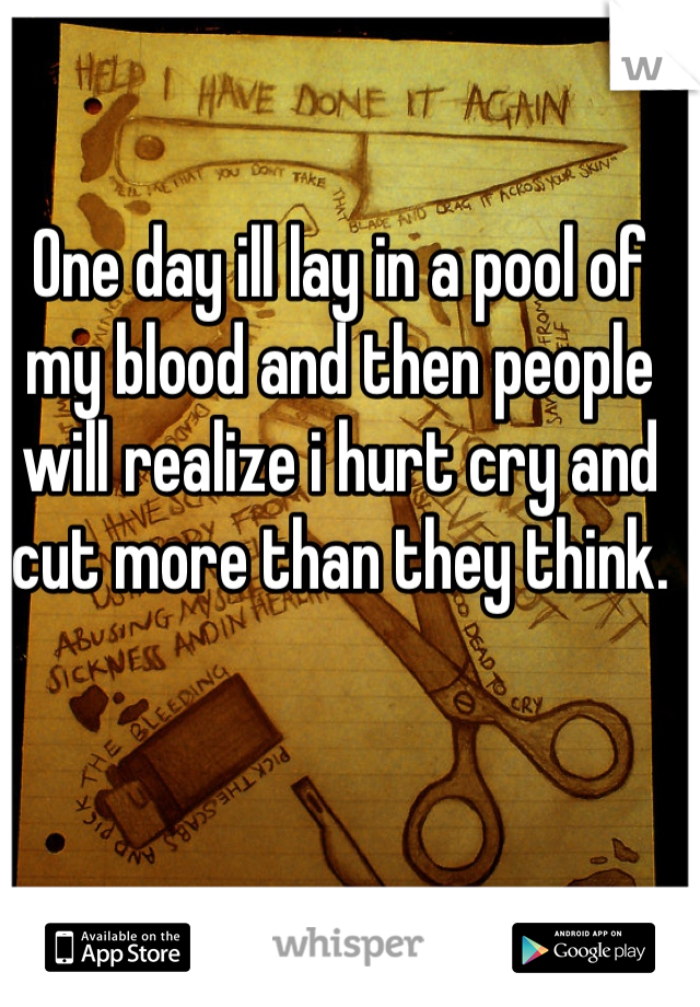 One day ill lay in a pool of my blood and then people will realize i hurt cry and cut more than they think.