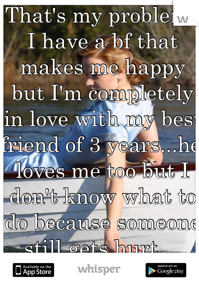 That's my problem.. I have a bf that makes me happy but I'm completely in love with my best friend of 3 years...he loves me too but I don't know what to do because someone still gets hurt....