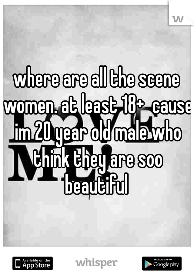 where are all the scene women. at least 18+  cause im 20 year old male who think they are soo beautiful 