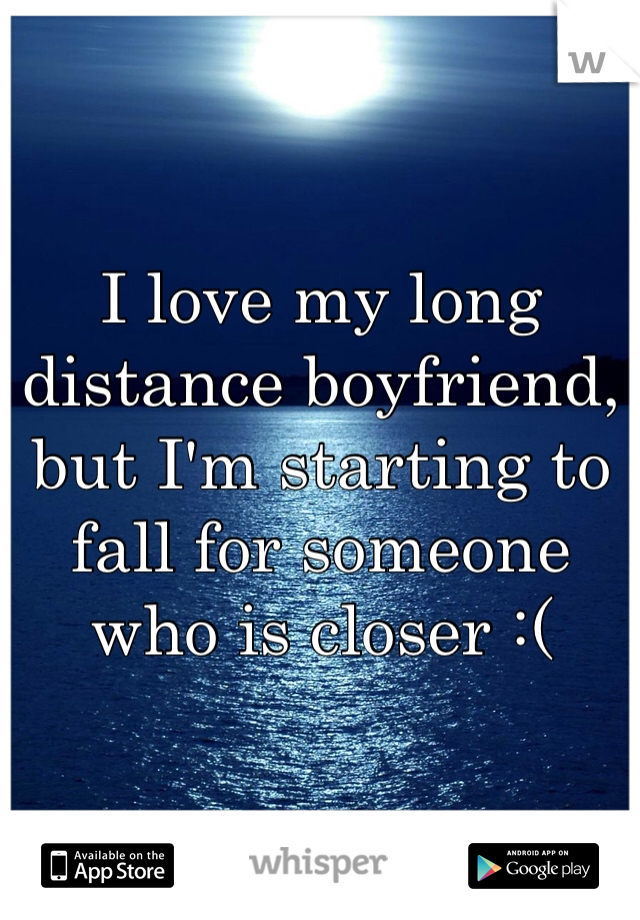 I love my long distance boyfriend, but I'm starting to fall for someone who is closer :(