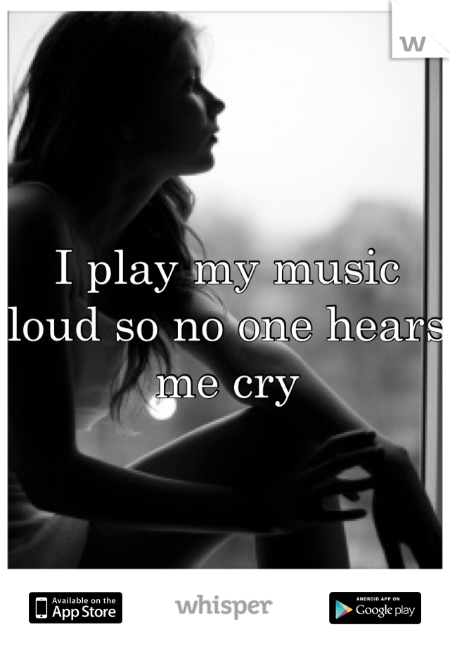 I play my music loud so no one hears me cry