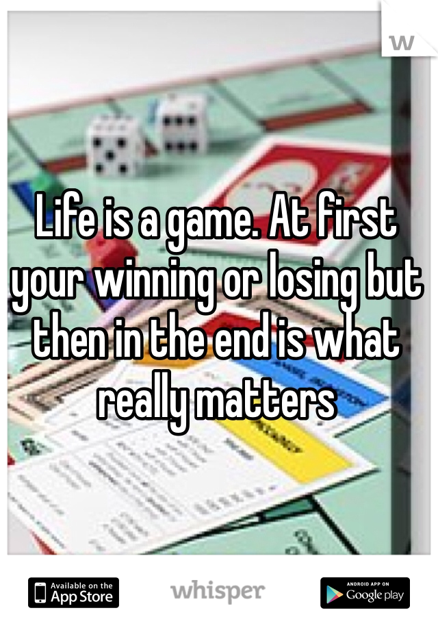 Life is a game. At first your winning or losing but then in the end is what really matters