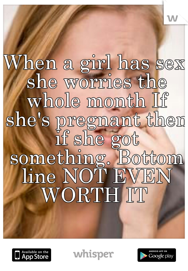 When a girl has sex she worries the whole month If she's pregnant then if she got something. Bottom line NOT EVEN WORTH IT 