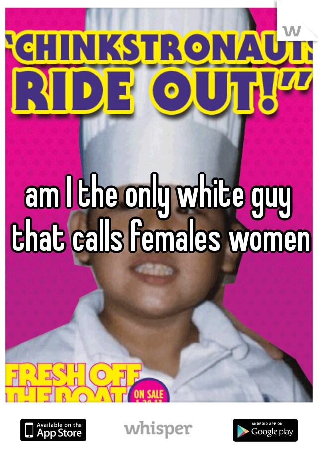 am I the only white guy that calls females women?