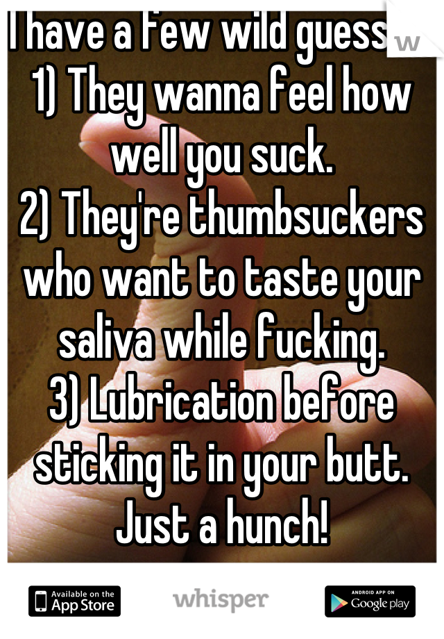 I have a few wild guesses:
1) They wanna feel how well you suck.
2) They're thumbsuckers who want to taste your saliva while fucking.
3) Lubrication before sticking it in your butt.
Just a hunch!