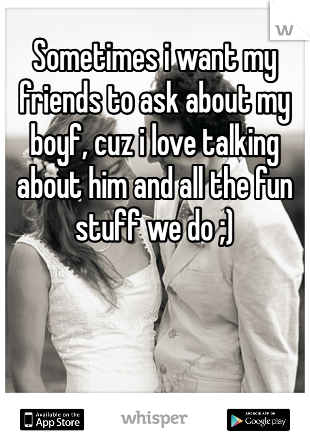 Sometimes i want my friends to ask about my boyf, cuz i love talking about him and all the fun stuff we do ;) 