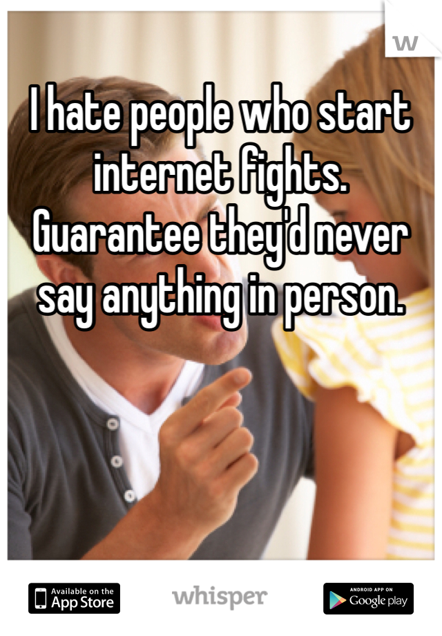 I hate people who start internet fights. Guarantee they'd never say anything in person.