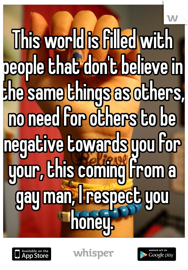 This world is filled with people that don't believe in the same things as others, no need for others to be negative towards you for your, this coming from a gay man, I respect you honey.