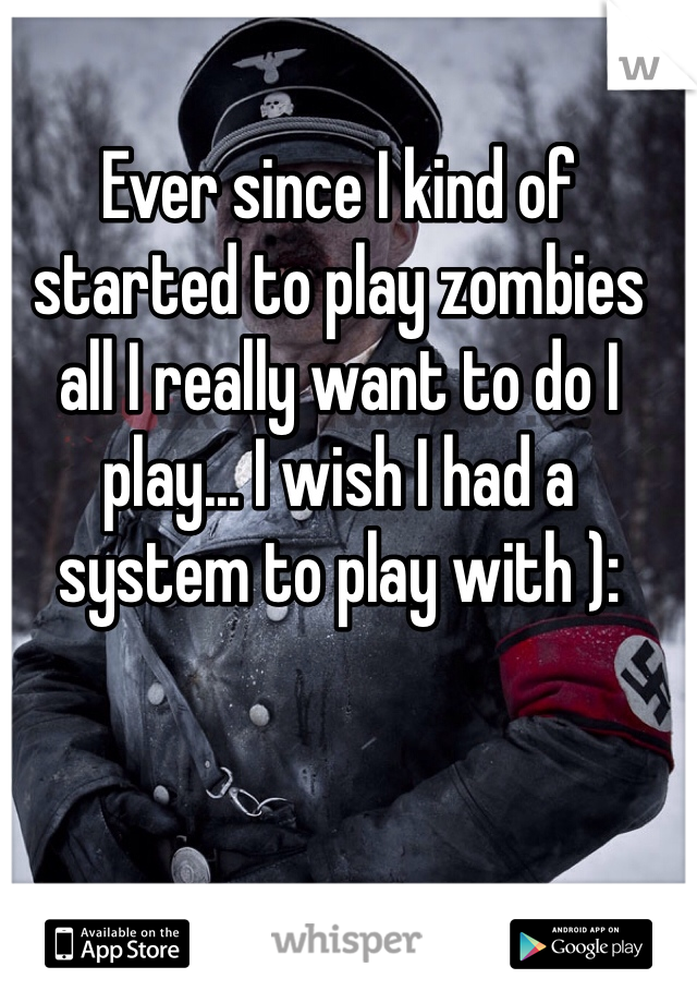 Ever since I kind of started to play zombies all I really want to do I play... I wish I had a system to play with ):