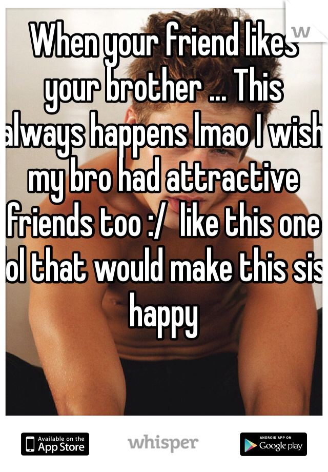 When your friend likes your brother ... This always happens lmao I wish my bro had attractive friends too :/  like this one lol that would make this sis happy 