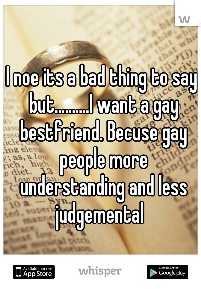 I noe its a bad thing to say but..........I want a gay bestfriend. Becuse gay people more understanding and less judgemental  