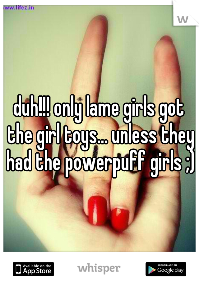 duh!!! only lame girls got the girl toys... unless they had the powerpuff girls ;)