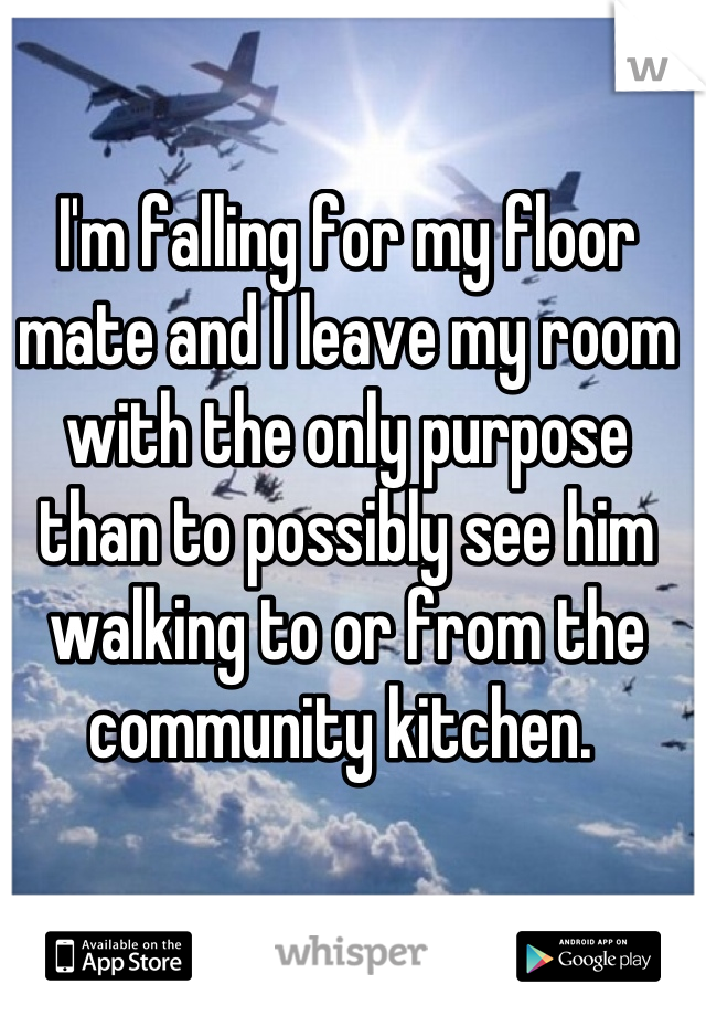 I'm falling for my floor mate and I leave my room with the only purpose than to possibly see him walking to or from the community kitchen. 