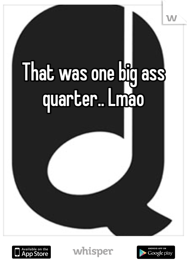 That was one big ass quarter.. Lmao