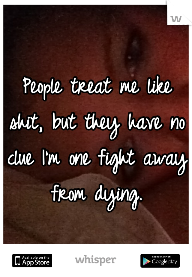 People treat me like shit, but they have no clue I'm one fight away from dying.