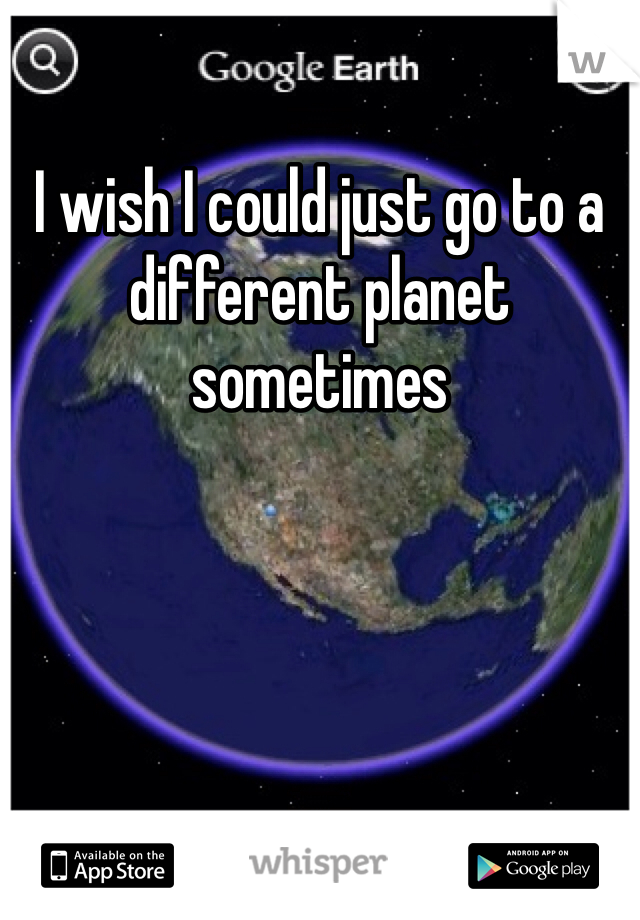 I wish I could just go to a different planet sometimes