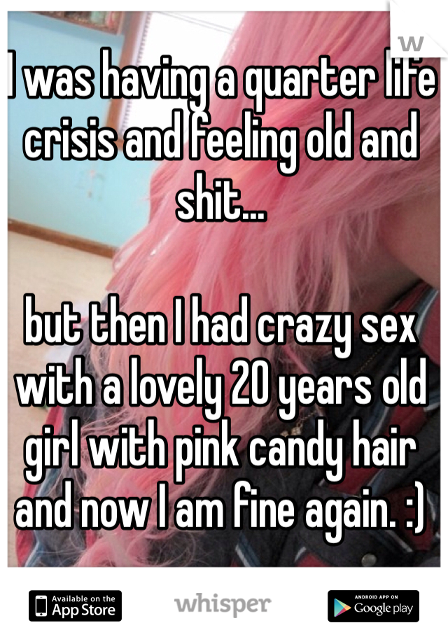I was having a quarter life crisis and feeling old and shit...

but then I had crazy sex with a lovely 20 years old girl with pink candy hair and now I am fine again. :)