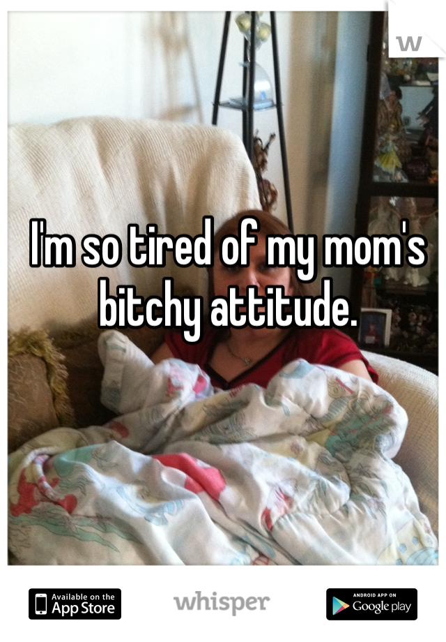 I'm so tired of my mom's bitchy attitude.