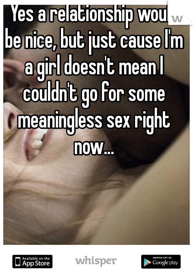 Yes a relationship would be nice, but just cause I'm a girl doesn't mean I couldn't go for some meaningless sex right now...