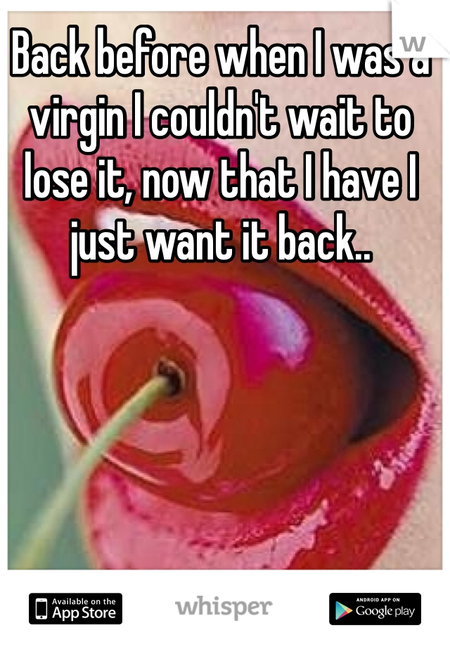 Back before when I was a virgin I couldn't wait to lose it, now that I have I just want it back..
