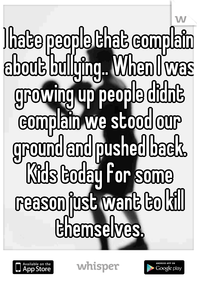 I hate people that complain about bullying.. When I was growing up people didnt complain we stood our ground and pushed back. Kids today for some reason just want to kill themselves.