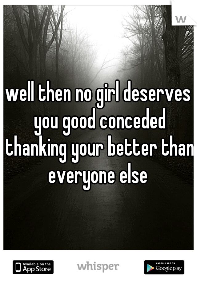 well then no girl deserves you good conceded thanking your better than everyone else 