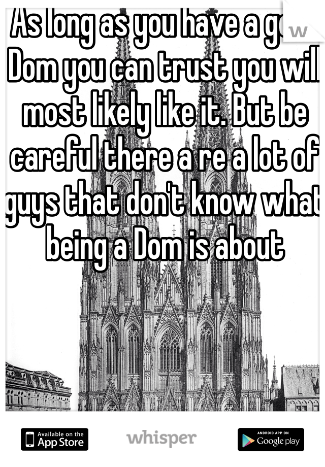 As long as you have a good Dom you can trust you will most likely like it. But be careful there a re a lot of guys that don't know what being a Dom is about 