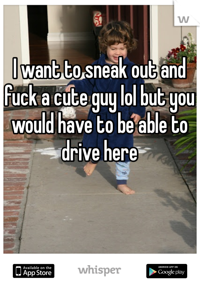 I want to sneak out and fuck a cute guy lol but you would have to be able to drive here
