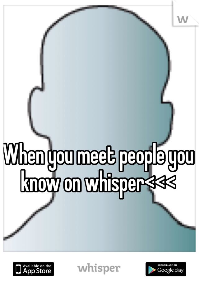 When you meet people you know on whisper<<<