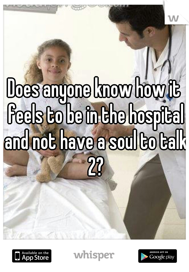 Does anyone know how it feels to be in the hospital and not have a soul to talk 2?