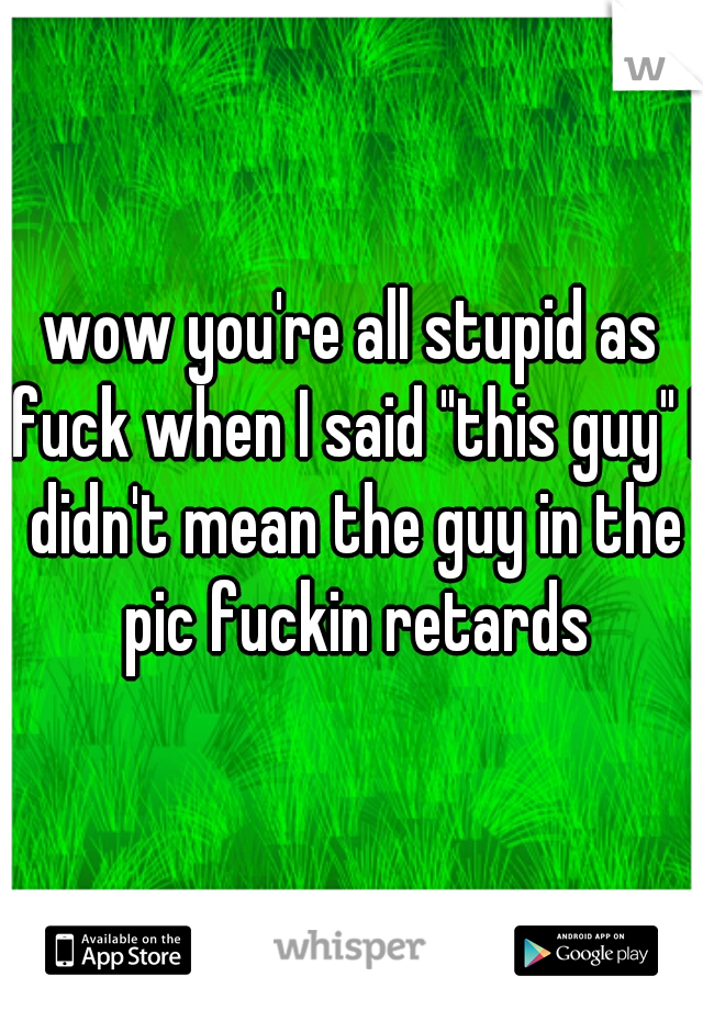 wow you're all stupid as fuck when I said "this guy" I didn't mean the guy in the pic fuckin retards