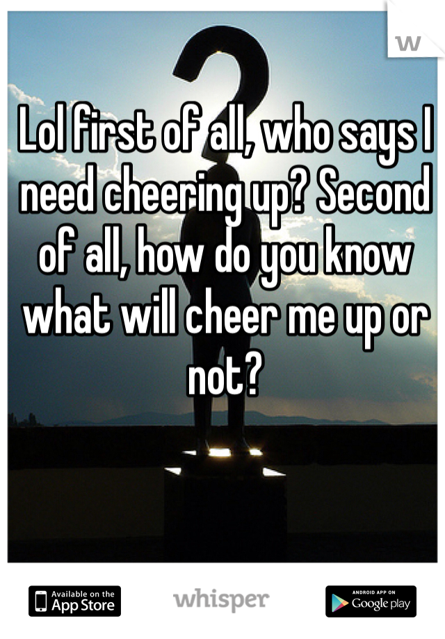 Lol first of all, who says I need cheering up? Second of all, how do you know what will cheer me up or not? 
